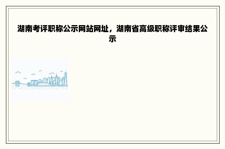 湖南考评职称公示网站网址，湖南省高级职称评审结果公示