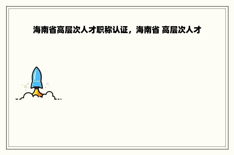 海南省高层次人才职称认证，海南省 高层次人才