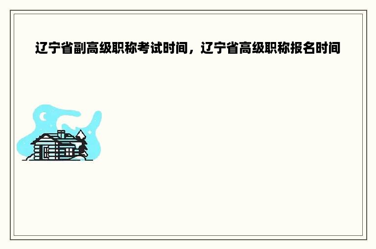 辽宁省副高级职称考试时间，辽宁省高级职称报名时间