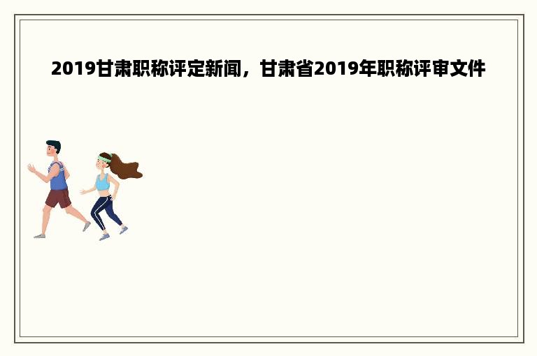 2019甘肃职称评定新闻，甘肃省2019年职称评审文件