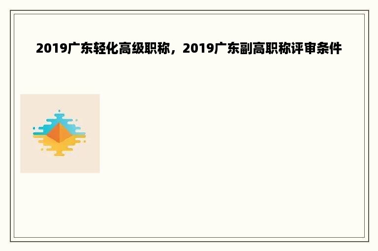 2019广东轻化高级职称，2019广东副高职称评审条件