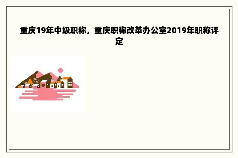 重庆19年中级职称，重庆职称改革办公室2019年职称评定