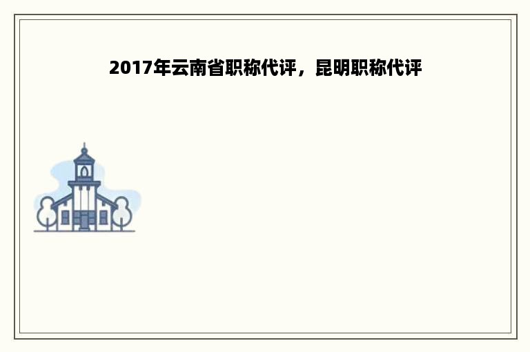 2017年云南省职称代评，昆明职称代评