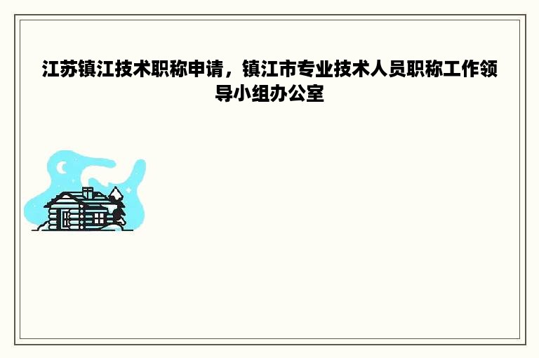 江苏镇江技术职称申请，镇江市专业技术人员职称工作领导小组办公室