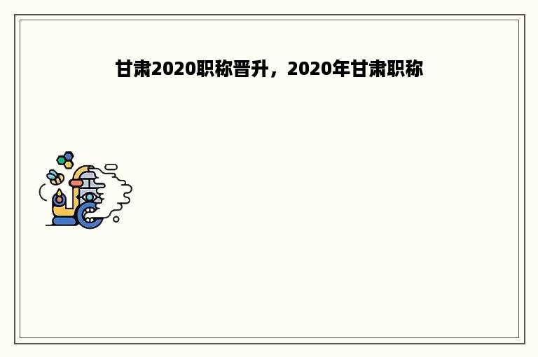 甘肃2020职称晋升，2020年甘肃职称