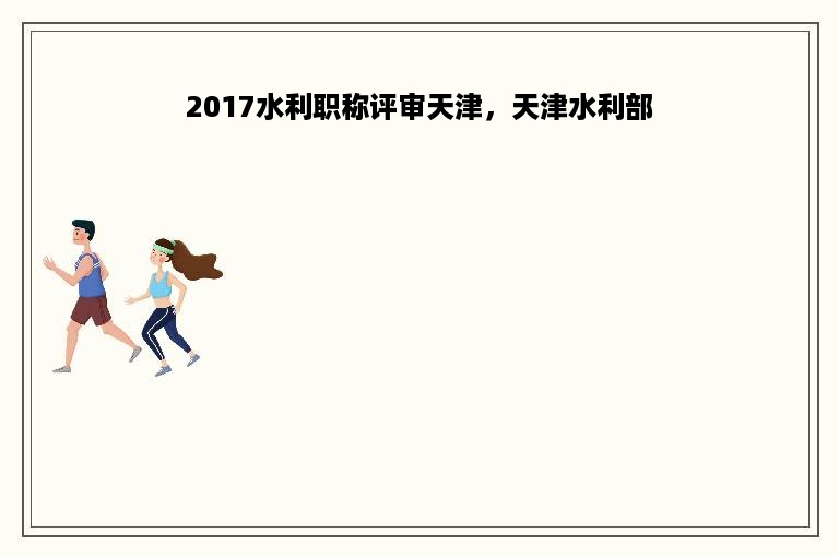 2017水利职称评审天津，天津水利部