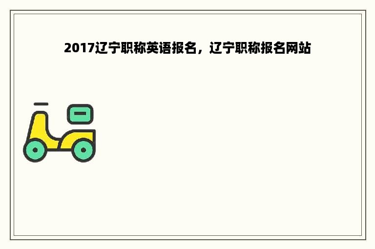 2017辽宁职称英语报名，辽宁职称报名网站