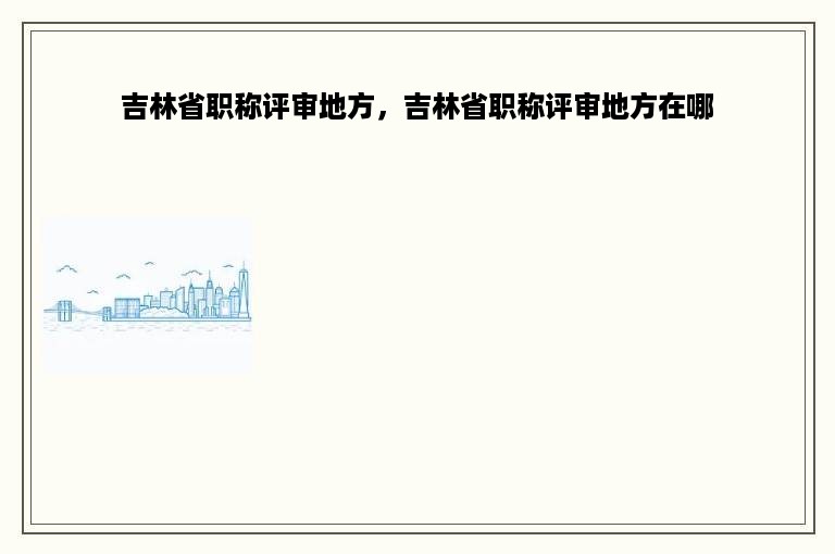 吉林省职称评审地方，吉林省职称评审地方在哪