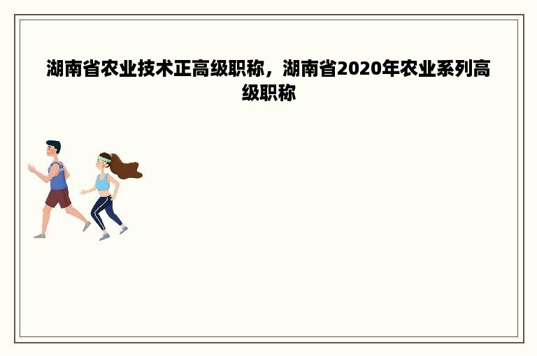 湖南省农业技术正高级职称，湖南省2020年农业系列高级职称