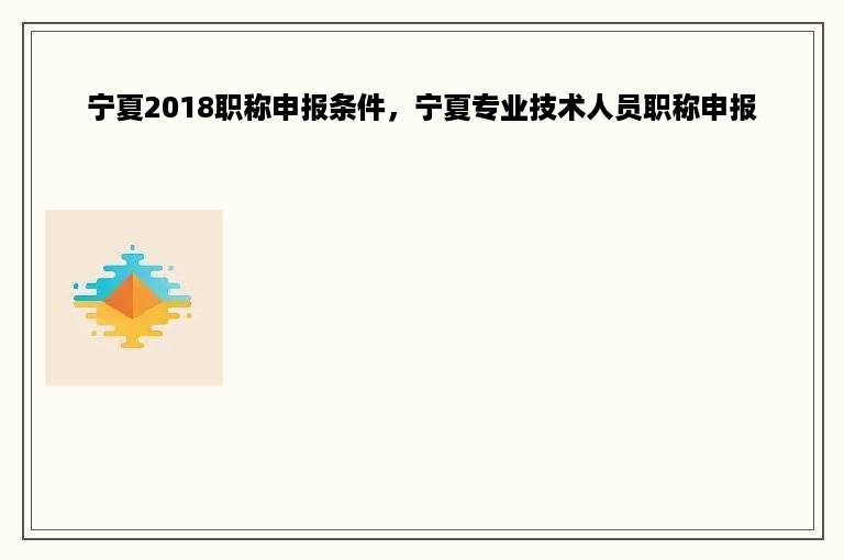 宁夏2018职称申报条件，宁夏专业技术人员职称申报