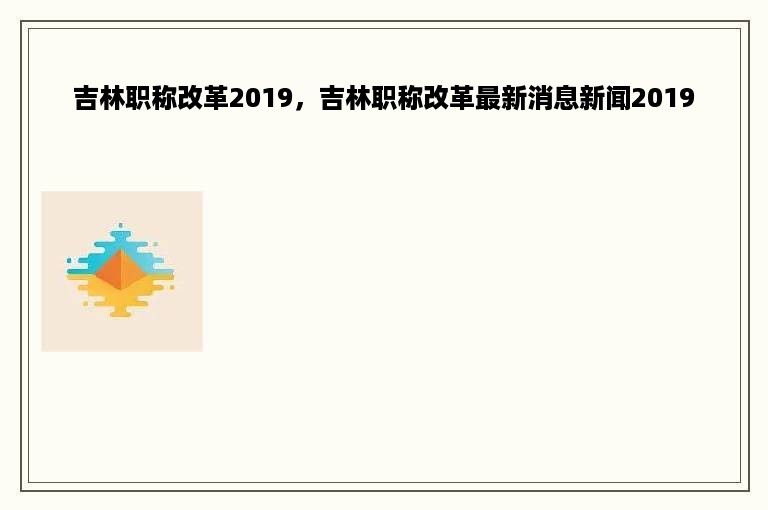 吉林职称改革2019，吉林职称改革最新消息新闻2019