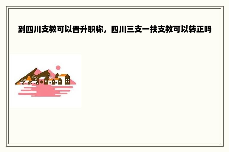 到四川支教可以晋升职称，四川三支一扶支教可以转正吗