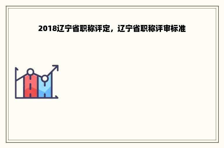 2018辽宁省职称评定，辽宁省职称评审标准