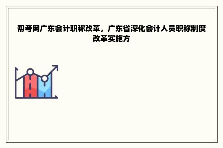 帮考网广东会计职称改革，广东省深化会计人员职称制度改革实施方