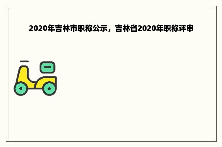 2020年吉林市职称公示，吉林省2020年职称评审