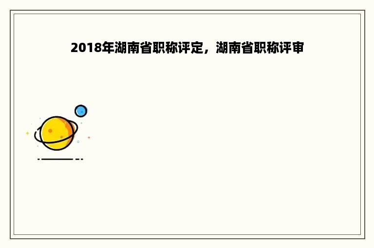 2018年湖南省职称评定，湖南省职称评审