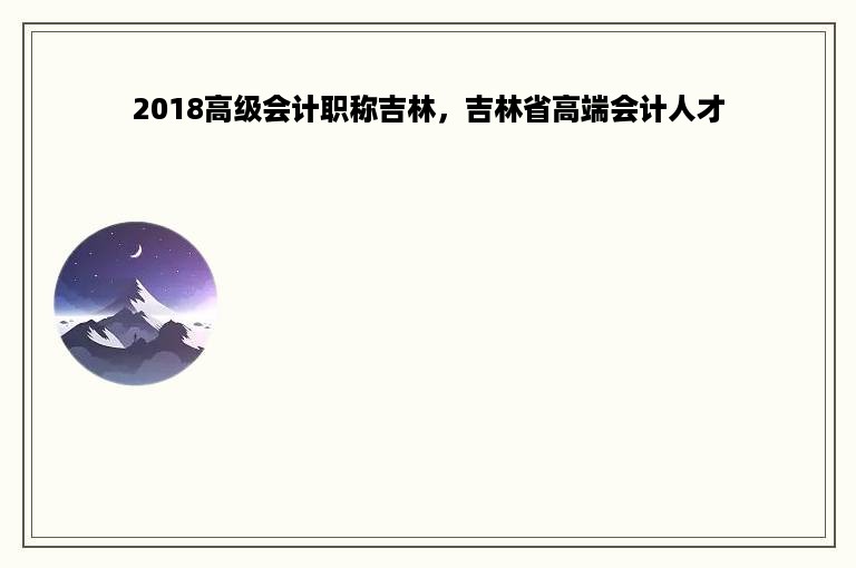 2018高级会计职称吉林，吉林省高端会计人才