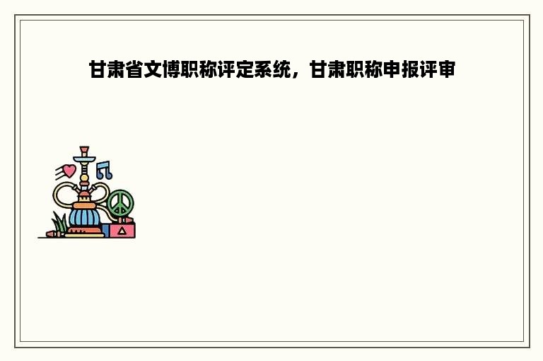 甘肃省文博职称评定系统，甘肃职称申报评审