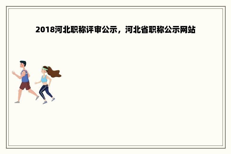 2018河北职称评审公示，河北省职称公示网站