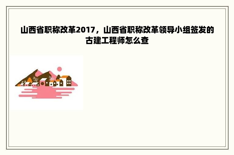 山西省职称改革2017，山西省职称改革领导小组签发的古建工程师怎么查