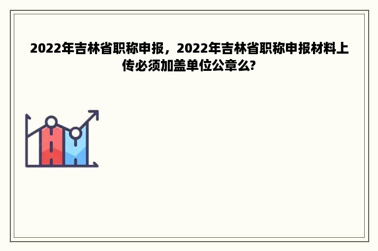 2022年吉林省职称申报，2022年吉林省职称申报材料上传必须加盖单位公章么?