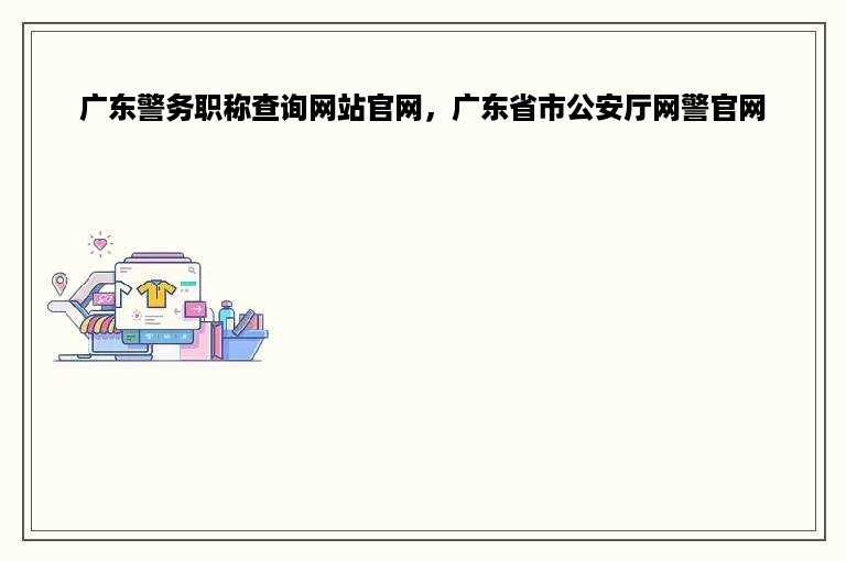 广东警务职称查询网站官网，广东省市公安厅网警官网