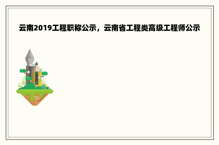 云南2019工程职称公示，云南省工程类高级工程师公示