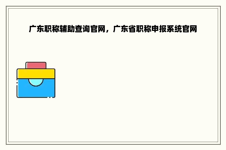 广东职称辅助查询官网，广东省职称申报系统官网