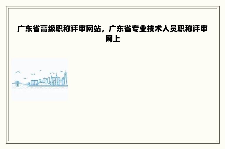 广东省高级职称评审网站，广东省专业技术人员职称评审网上