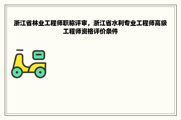 浙江省林业工程师职称评审，浙江省水利专业工程师高级工程师资格评价条件