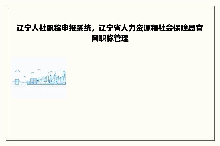 辽宁人社职称申报系统，辽宁省人力资源和社会保障局官网职称管理