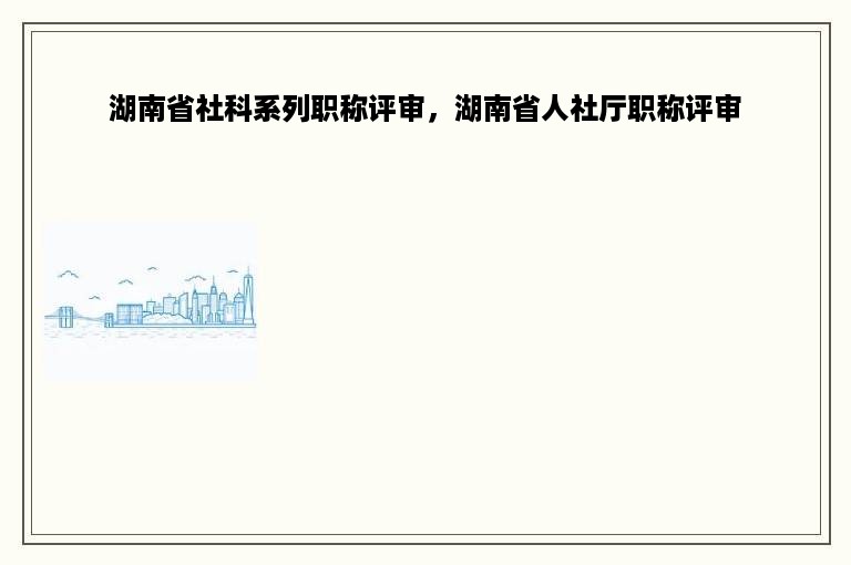 湖南省社科系列职称评审，湖南省人社厅职称评审