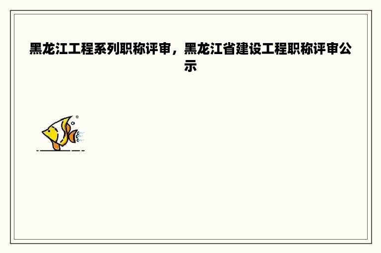 黑龙江工程系列职称评审，黑龙江省建设工程职称评审公示