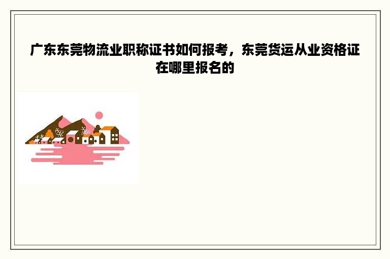 广东东莞物流业职称证书如何报考，东莞货运从业资格证在哪里报名的