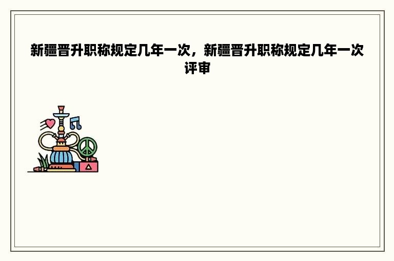 新疆晋升职称规定几年一次，新疆晋升职称规定几年一次评审