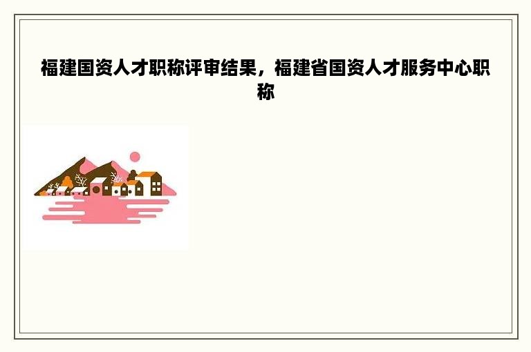 福建国资人才职称评审结果，福建省国资人才服务中心职称