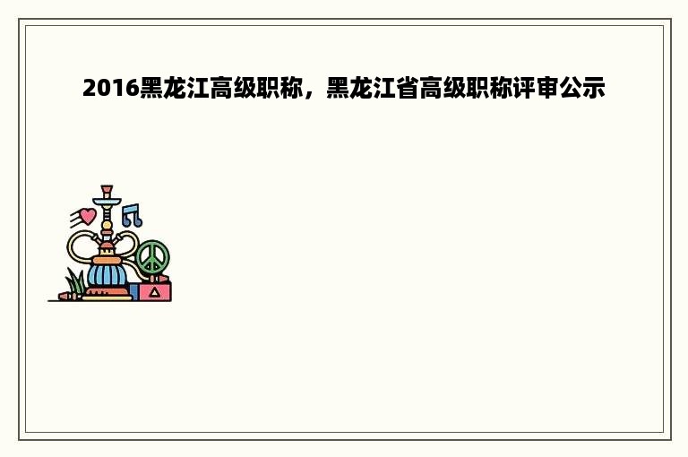 2016黑龙江高级职称，黑龙江省高级职称评审公示