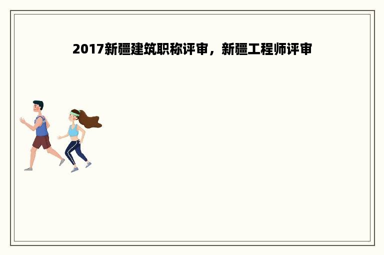 2017新疆建筑职称评审，新疆工程师评审