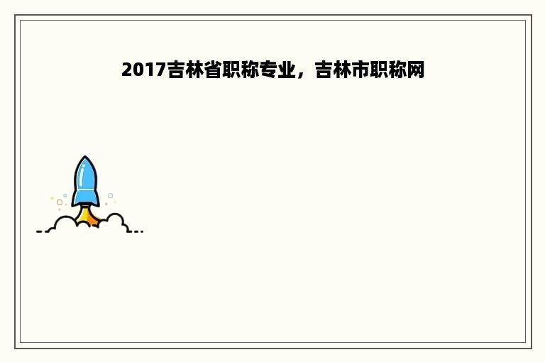 2017吉林省职称专业，吉林市职称网