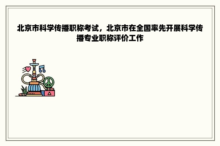 北京市科学传播职称考试，北京市在全国率先开展科学传播专业职称评价工作