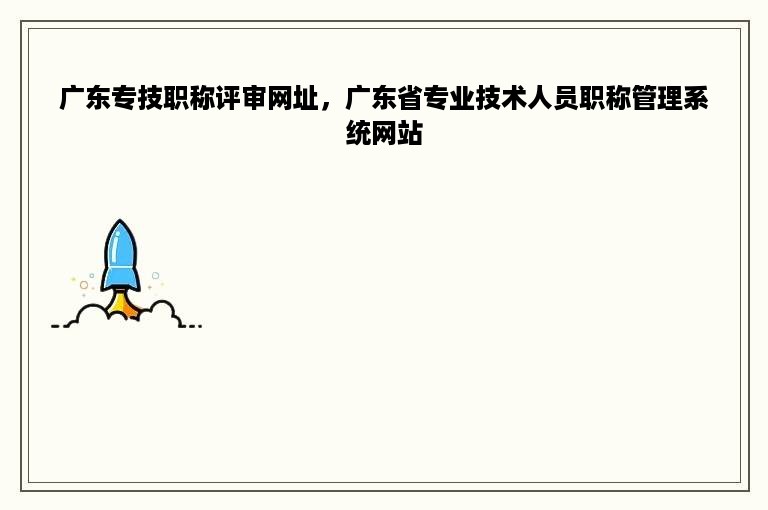 广东专技职称评审网址，广东省专业技术人员职称管理系统网站