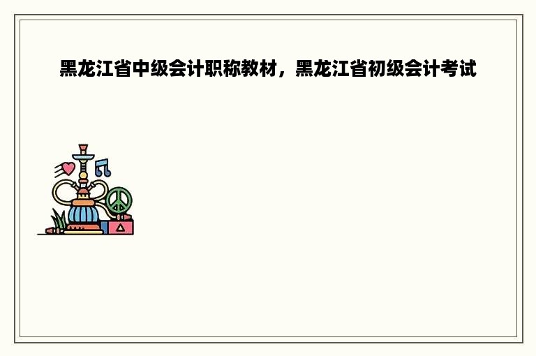 黑龙江省中级会计职称教材，黑龙江省初级会计考试