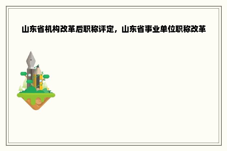 山东省机构改革后职称评定，山东省事业单位职称改革