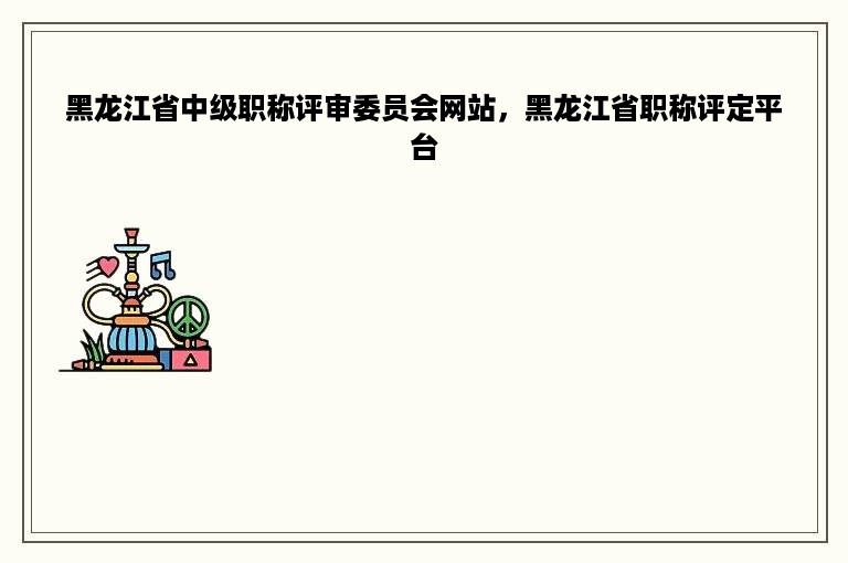 黑龙江省中级职称评审委员会网站，黑龙江省职称评定平台