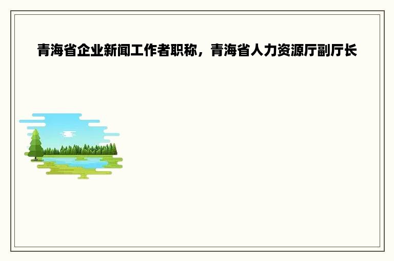 青海省企业新闻工作者职称，青海省人力资源厅副厅长