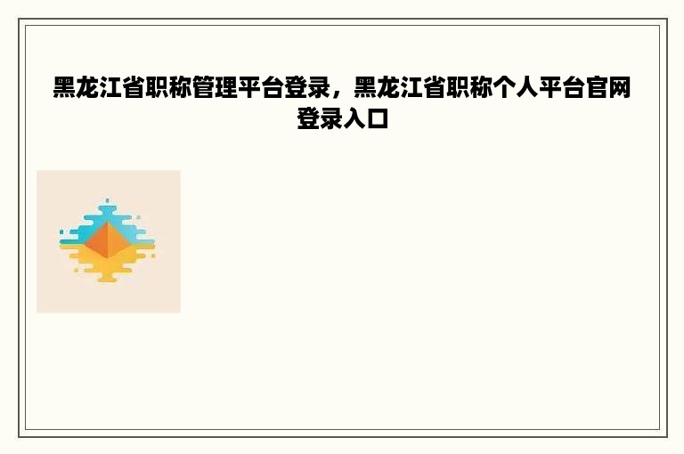 黑龙江省职称管理平台登录，黑龙江省职称个人平台官网登录入口