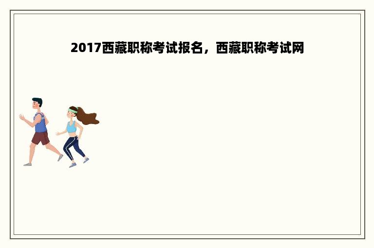 2017西藏职称考试报名，西藏职称考试网