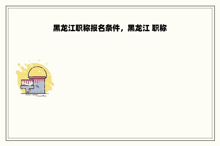 黑龙江职称报名条件，黑龙江 职称