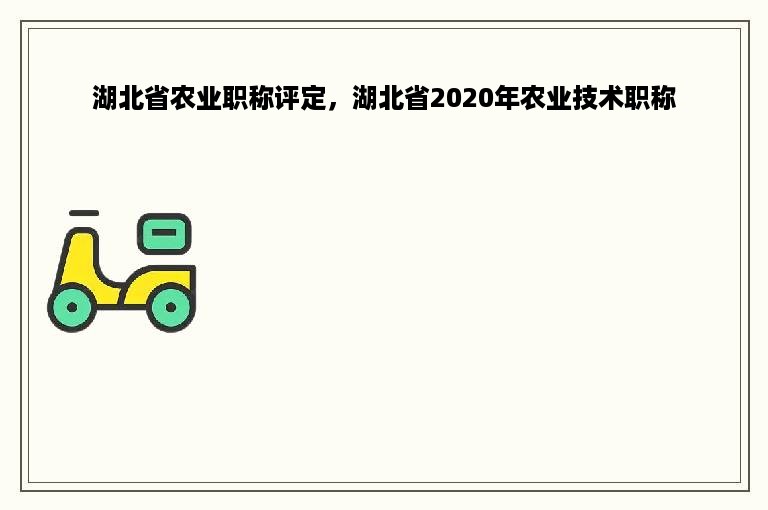 湖北省农业职称评定，湖北省2020年农业技术职称