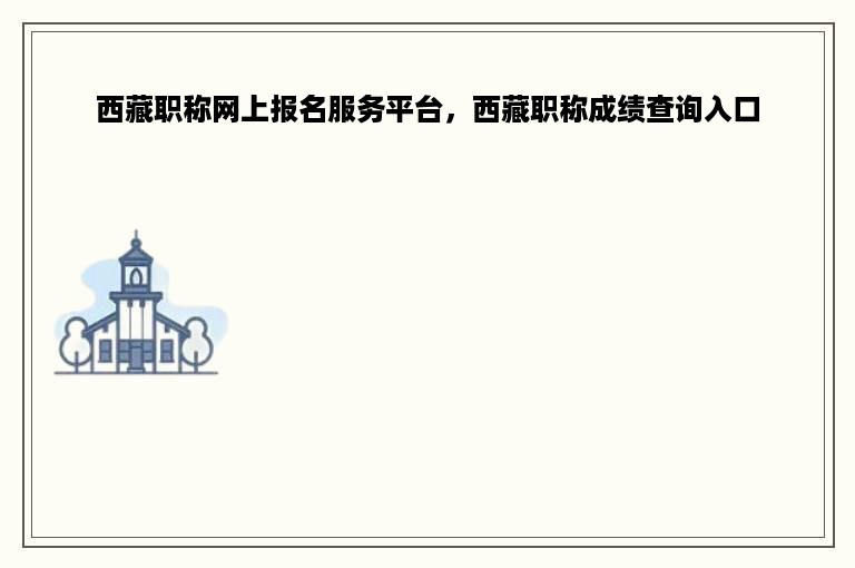 西藏职称网上报名服务平台，西藏职称成绩查询入口